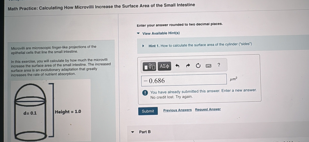 Math Practice: Calculating How Microvilli Increase the Surface Area of the Small Intestine
Enter your answer rounded to two decimal places.
View Available Hint(s)
Microvilli are microscopic finger-like projections of the Hint 1. How to calculate the surface area of the cylinder ('sides'')
epithelial cells that line the small intestine.
In this exercise, you will calculate by how much the microvilli
increase the surface area of the small intestine. The increased
surface area is an evolutionary adaptation that greatly AΣφ
?
increases the rate of nutrient absorption.
-0.686
mu m^2
You have already submitted this answer. Enter a new answer.
No credit lost. Try again.
Submit Previous Answers Request Answer
Part B