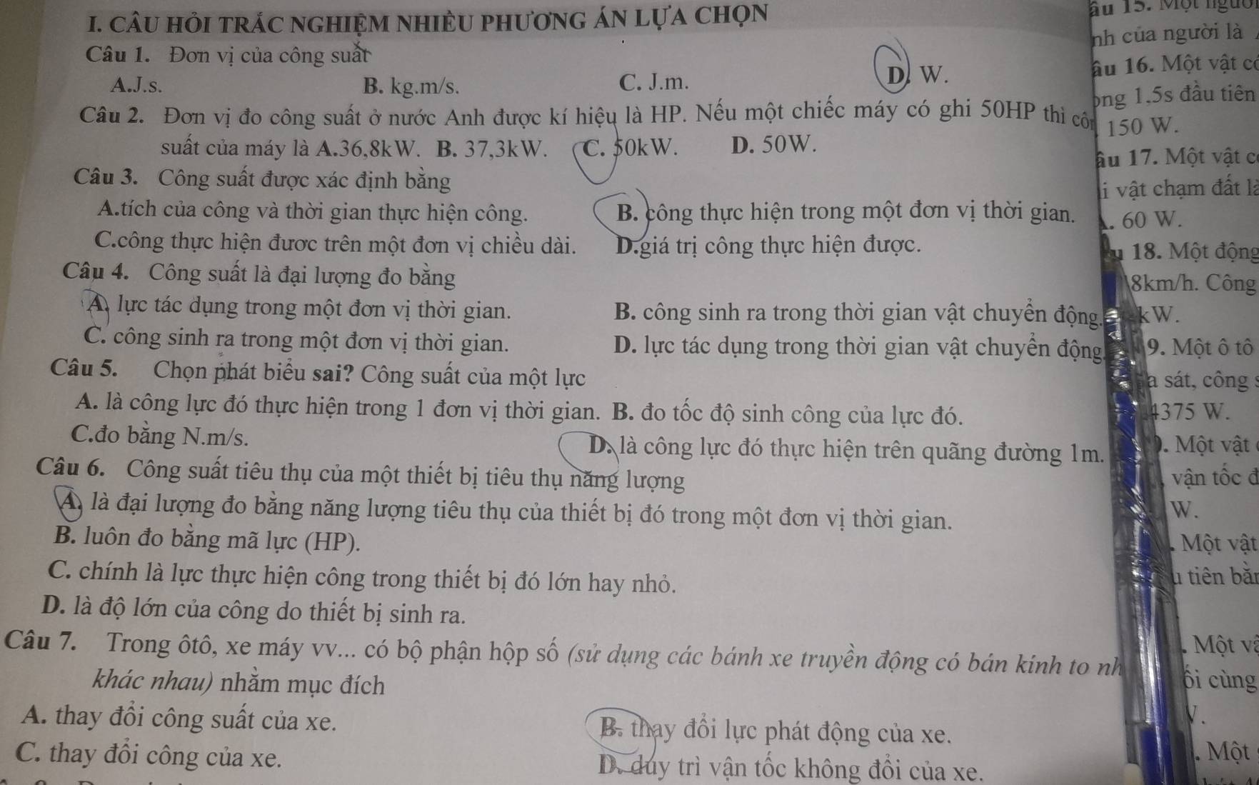 CâU HỏI tRÁC nGHIỆM NHIÈU PHươnG ÁN LựA chọN Ấu 15. Một ngườ
nh của người là
Câu 1. Đơn vị của công suất
A.J.s. B. kg.m/s. C. J.m. D. W. âu 16. Một vật có
ông 1,5s đầu tiên
Câu 2. Đơn vị đo công suất ở nước Anh được kí hiệu là HP. Nếu một chiếc máy có ghi 50HP thì côn 150 W.
suất của máy là A.36,8kW. B. 37,3kW. C. 50kW. D. 50W.
âu 17. Một vật c
Câu 3. Công suất được xác định bằng
li vật chạm đất là
A.tích của công và thời gian thực hiện công. B. công thực hiện trong một đơn vị thời gian. . 60 W.
C.công thực hiện được trên một đơn vị chiều dài. D.giá trị công thực hiện được. A 18. Một động
Câu 4. Công suất là đại lượng đo bằng 8km/h. Công
A lực tác dụng trong một đơn vị thời gian. B. công sinh ra trong thời gian vật chuyền động. 5 kW.
C. công sinh ra trong một đơn vị thời gian. D. lực tác dụng trong thời gian vật chuyển động. 9. Một ô tô
Câu 5. Chọn phát biểu sai? Công suất của một lực
a sát, công s
A. là công lực đó thực hiện trong 1 đơn vị thời gian. B. đo tốc độ sinh công của lực đó. 4375 W.
C.đo bằng N.m/s. D. là công lực đó thực hiện trên quãng đường 1m. 0. Một vật
Câu 6. Công suất tiêu thụ của một thiết bị tiêu thụ năng lượng vận tốc đ
Á là đại lượng đo bằng năng lượng tiêu thụ của thiết bị đó trong một đơn vị thời gian.
W.
B. luôn đo bằng mã lực (HP).   Một vật
C. chính là lực thực hiện công trong thiết bị đó lớn hay nhỏ.
u tiên bǎn
D. là độ lớn của công do thiết bị sinh ra.
Một v à
Câu 7. Trong ôtô, xe máy vv... có bộ phận hộp số (sử dụng các bánh xe truyền động có bán kinh to nh ổi cùng
khác nhau) nhằm mục đích
V.
A. thay đồi công suất của xe. B. thay đổi lực phát động của xe.
Một
C. thay đồi công của xe. D. duy trì vận tốc không đổi của xe.