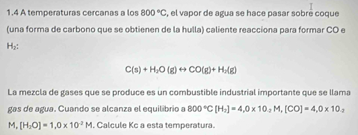 1.4 A temperaturas cercanas a los 800°C , el vapor de agua se hace pasar sobrê coque 
(una forma de carbono que se obtienen de la hulla) caliente reacciona para formar CO e
H_2 :
C(s)+H_2O(g)rightarrow CO(g)+H_2(g)
La mezcla de gases que se produce es un combustible industrial importante que se llama 
gas de agua. Cuando se alcanza el equilibrio a 800°C[H_2]=4, 0* 10_-2M, [CO]=4,0* 10_-2
M,[H_2O]=1, 0* 10^(-2)M. Calcule Kc a esta temperatura.