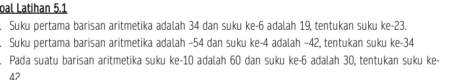 oal Latihan 5.1 
Suku pertama barisan aritmetika adalah 34 dan suku ke -6 adalah 19, tentukan suku ke -23. 
Suku pertama barisan aritmetika adalah −54 dan suku ke -4 adalah −42, tentukan suku ke -34. Pada suatu barisan aritmetika suku ke -10 adalah 60 dan suku ke -6 adalah 30, tentukan suku ke-
42