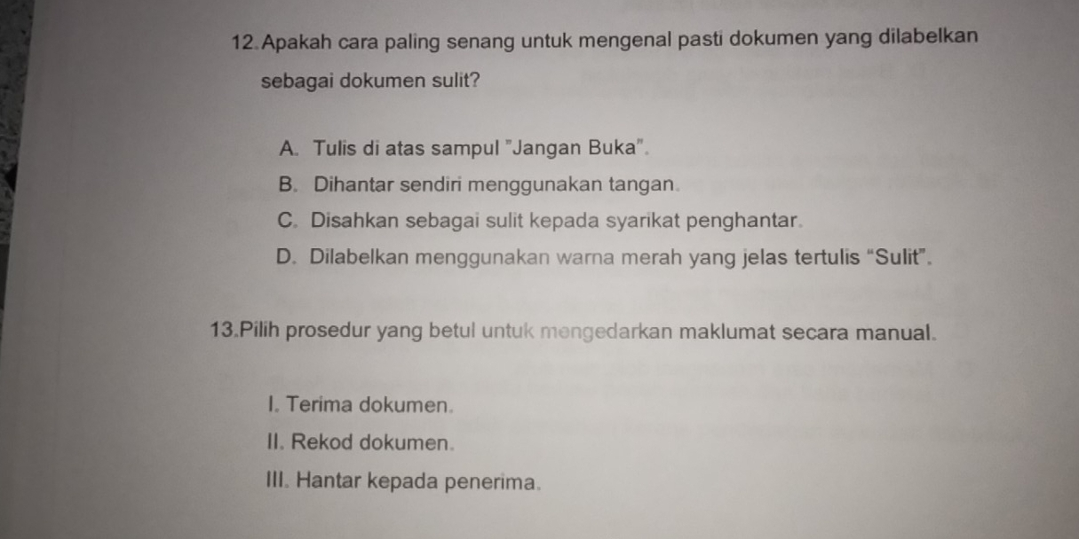 Apakah cara paling senang untuk mengenal pasti dokumen yang dilabelkan
sebagai dokumen sulit?
A. Tulis di atas sampul "Jangan Buka".
B. Dihantar sendiri menggunakan tangan
C. Disahkan sebagai sulit kepada syarikat penghantar
D. Dilabelkan menggunakan warna merah yang jelas tertulis “Sulit”.
13.Pilih prosedur yang betul untuk mengedarkan maklumat secara manual.
I. Terima dokumen
II. Rekod dokumen.
III. Hantar kepada penerima.