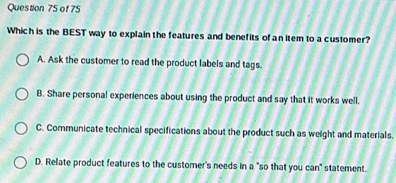 Which is the BEST way to explain the features and benefits of an item to a customer?
A. Ask the customer to read the product labels and tags.
B. Share personal experiences about using the product and say that it works well.
C. Communicate technical specifications about the product such as weight and materials.
D. Relate product features to the customer's needs in a "so that you can" statement.