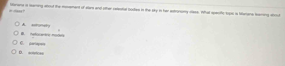 Mariara is learning about the movement of stars and other celestial bodies in the sky in her astronomy class. What specific topic is Mariana leaming about
in class?
A. astrometry
1
B. heliocentric models
C. pariapsis
D. solstices