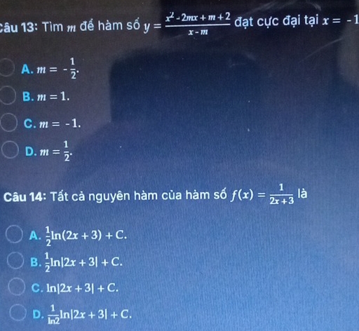 Tìm m để hàm số y= (x^2-2mx+m+2)/x-m  đạt cực đại tại x=-1
A. m=- 1/2 .
B. m=1.
C. m=-1.
D. m= 1/2 . 
Câu 14: Tất cả nguyên hàm của hàm số f(x)= 1/2x+3  là
A.  1/2 ln (2x+3)+C.
B.  1/2 ln |2x+3|+C.
C. ln |2x+3|+C.
D.  1/ln 2 ln |2x+3|+C.