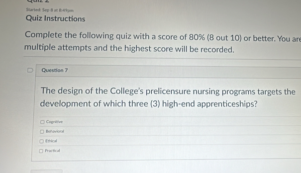 Started: Sep 8 at 8:49pm
Quiz Instructions
Complete the following quiz with a score of 80% (8 out 10) or better. You are
multiple attempts and the highest score will be recorded.
Question 7
The design of the College's prelicensure nursing programs targets the
development of which three (3) high-end apprenticeships?
Cognitive
Behavioral
Ethical
Practical