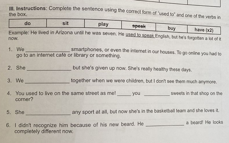 Instructions: Complete the sentence using the correct form of “used to” and o 
the box. 
ak English, but he's forgotten a lot of it 
now. 
1. We _smartphones, or even the internet in our houses. To go online you had to 
go to an internet café or library or something. 
2. She_ but she's given up now. She's really healthy these days. 
3. We _together when we were children, but I don't see them much anymore. 
4. You used to live on the same street as me!_ you _sweets in that shop on the 
corner? 
5. She _any sport at all, but now she's in the basketball team and she loves it. 
6. I didn't recognize him because of his new beard. He _a beard! He looks 
completely different now.