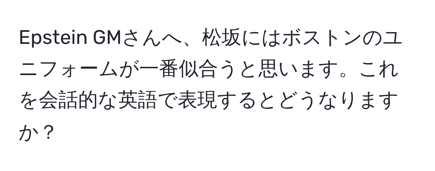 Epstein GMさんへ、松坂にはボストンのユニフォームが一番似合うと思います。これを会話的な英語で表現するとどうなりますか？