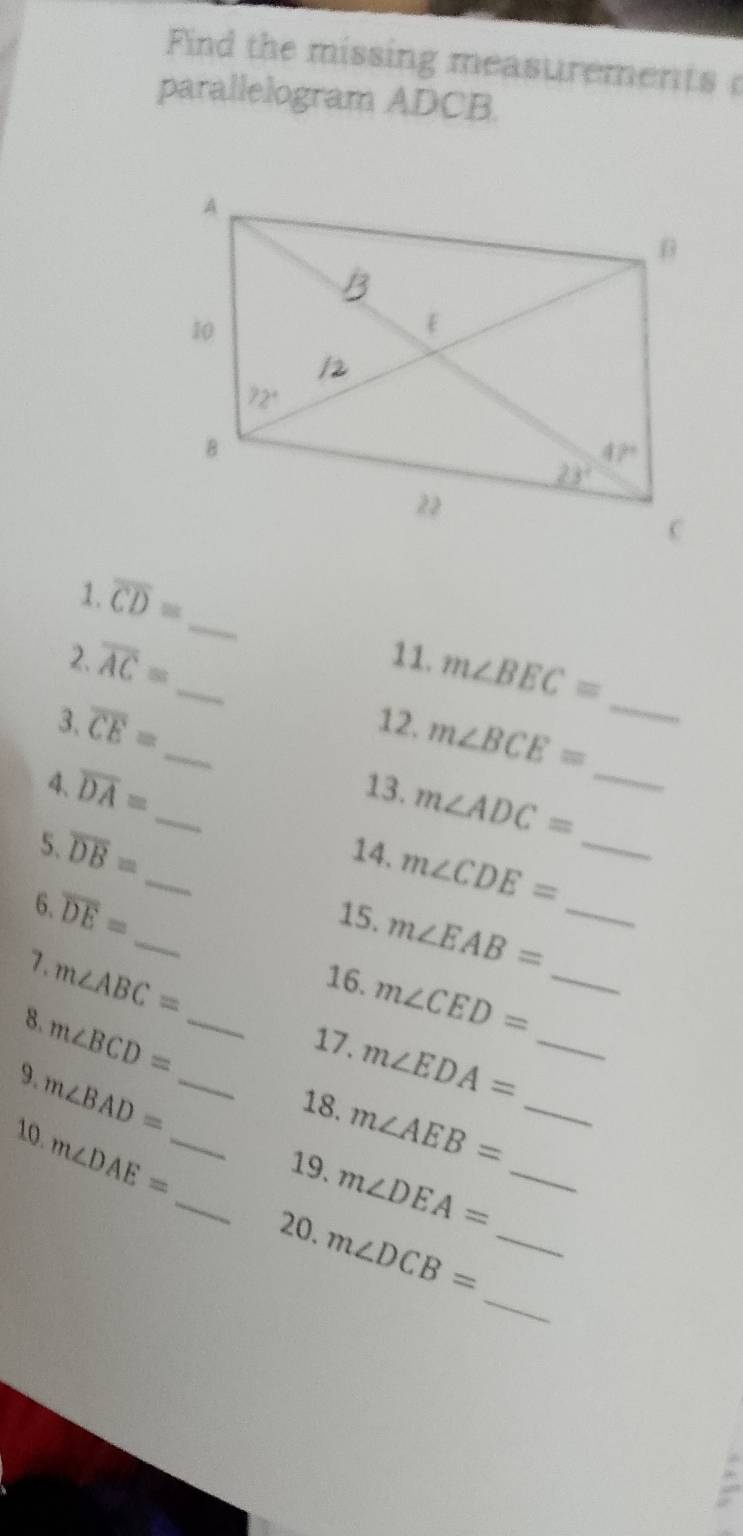 Find the missing measurements 
parallelogram ADCB.
_
1. overline CD=
_
overline AC=
2. _11. m∠ BEC=
overline CE=
3. _12. m∠ BCE=
4、 overline DA= _13. m∠ ADC= _
5.
_
overline DB=
14, m∠ CDE= _
6.
_
overline DE=
15. m∠ EAB= _
7.
16.
8. m∠ ABC= m∠ CED= _
9. m∠ BCD= __
17. m∠ EDA= _
m∠ BAD=
18. m∠ AEB= _
10. m∠ DAE= _
_19、 m∠ DEA= _
_
20. m∠ DCB= _