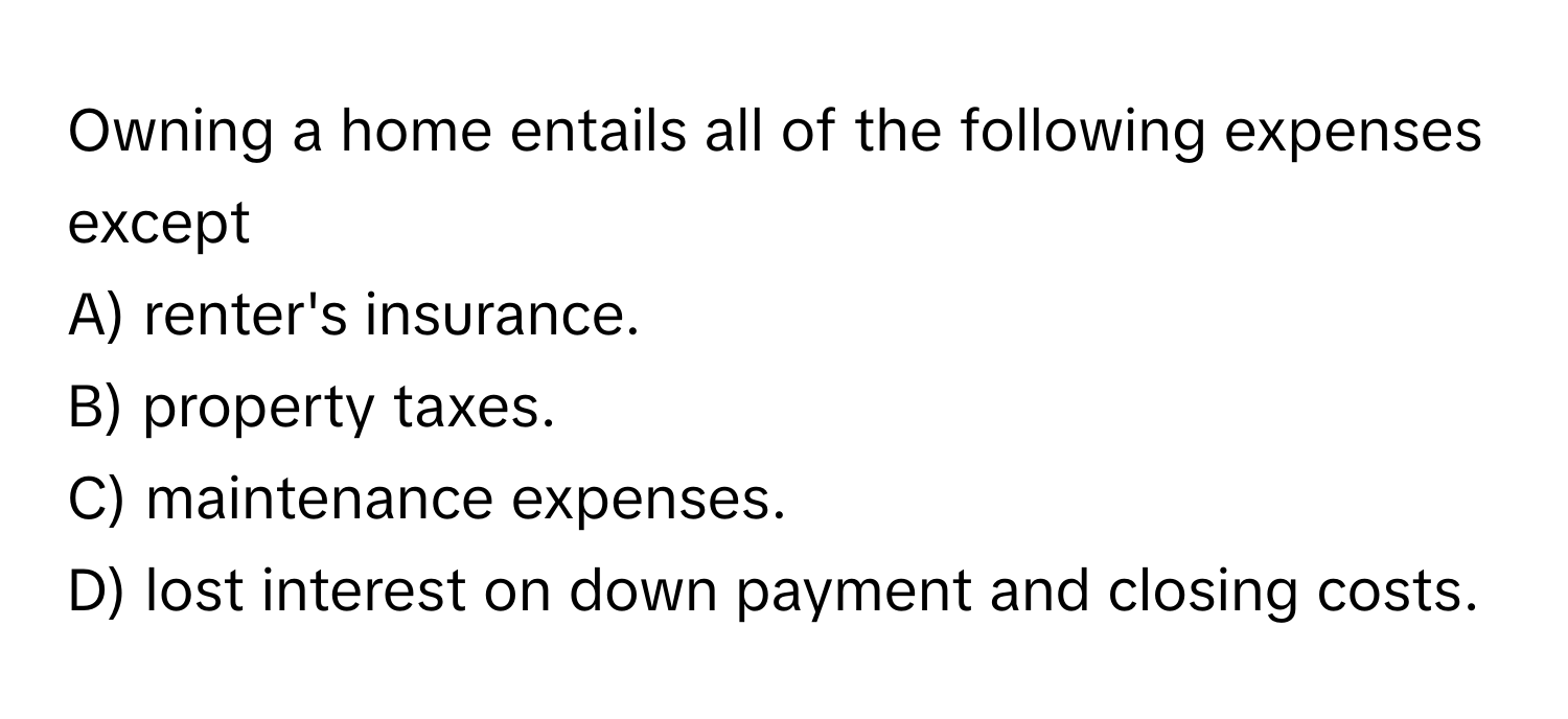 Owning a home entails all of the following expenses except
A) renter's insurance.
B) property taxes.
C) maintenance expenses.
D) lost interest on down payment and closing costs.