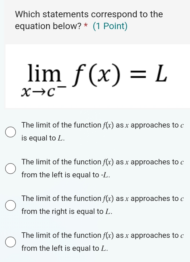 Which statements correspond to the
equation below? * (1 Point)
limlimits _xto c^-f(x)=L
The limit of the function f(x) as x approaches to c
is equal to L.
The limit of the function f(x) as x approaches to c
from the left is equal to -L.
The limit of the function f(x) as x approaches to c
from the right is equal to L.
The limit of the function f(x) as x approaches to c
from the left is equal to L.