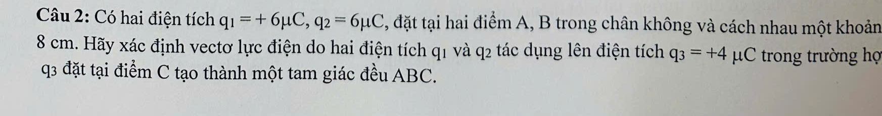 Có hai điện tích q_1=+6mu C, q_2=6mu C , đặt tại hai điểm A, B trong chân không và cách nhau một khoản
8 cm. Hãy xác định vectơ lực điện do hai điện tích q1 và q2 tác dụng lên điện tích q_3=+4 pC trong trường họ
q3 đặt tại điểm C tạo thành một tam giác đều ABC.