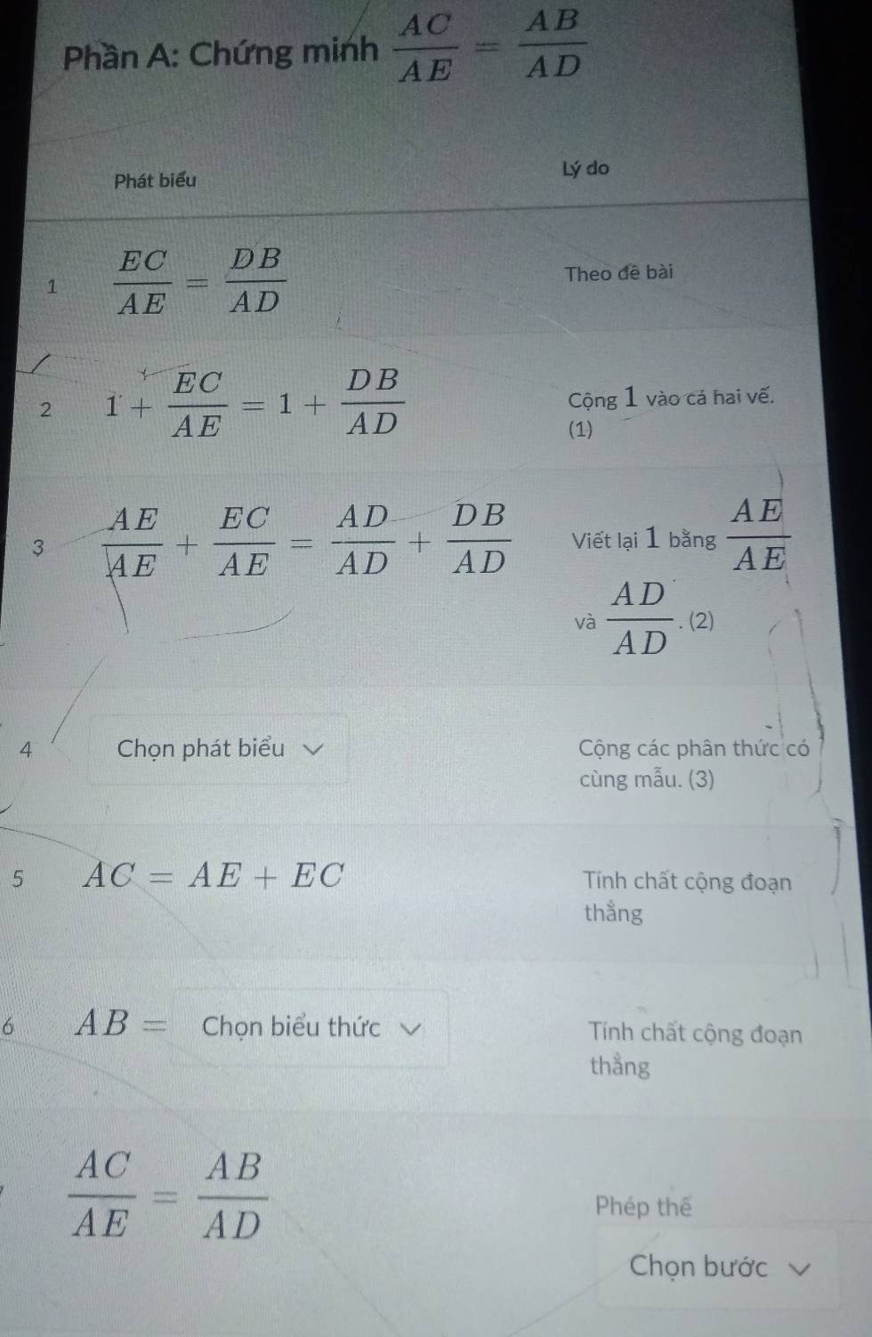 Phần A: Chứng minh  AC/AE = AB/AD 
Phát biểu Lý do 
1  EC/AE = DB/AD  Theo đề bài 
2 1+ EC/AE =1+ DB/AD  Cộng 1 vào cá hai vế. 
(1) 
3  AE/AE + EC/AE = AD/AD + DB/AD  Viết lại 1 bằng  AE/AE 
và  AD/AD .(2)
4 Chọn phát biểu Cộng các phân thức có 
cùng mẫu. (3) 
5 AC=AE+EC Tính chất cộng đoạn 
thẳng 
6 AB= Chọn biểu thức Tính chất cộng đoạn 
thằng
 AC/AE = AB/AD 
Phép thế 
Chọn bước