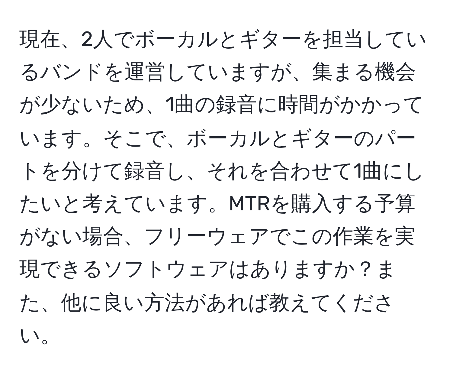 現在、2人でボーカルとギターを担当しているバンドを運営していますが、集まる機会が少ないため、1曲の録音に時間がかかっています。そこで、ボーカルとギターのパートを分けて録音し、それを合わせて1曲にしたいと考えています。MTRを購入する予算がない場合、フリーウェアでこの作業を実現できるソフトウェアはありますか？また、他に良い方法があれば教えてください。