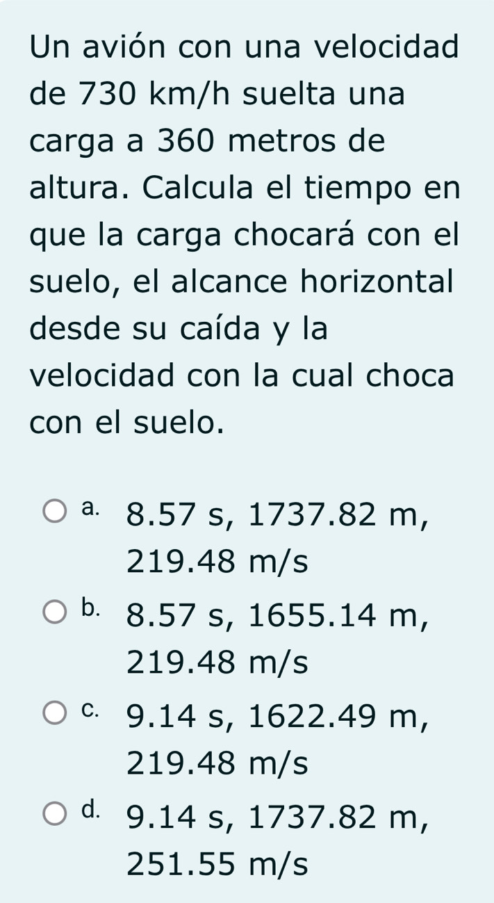 Un avión con una velocidad
de 730 km/h suelta una
carga a 360 metros de
altura. Calcula el tiempo en
que la carga chocará con el
suelo, el alcance horizontal
desde su caída y la
velocidad con la cual choca
con el suelo.
ª 8.57 s, 1737.82 m,
219.48 m/s
b. 8.57 s, 1655.14 m,
219.48 m/s
c 9.14 s, 1622.49 m,
219.48 m/s
d. 9.14 s, 1737.82 m,
251.55 m/s