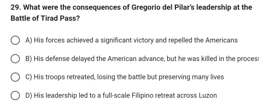 What were the consequences of Gregorio del Pilar's leadership at the
Battle of Tirad Pass?
A) His forces achieved a significant victory and repelled the Americans
B) His defense delayed the American advance, but he was killed in the proces:
C) His troops retreated, losing the battle but preserving many lives
D) His leadership led to a full-scale Filipino retreat across Luzon