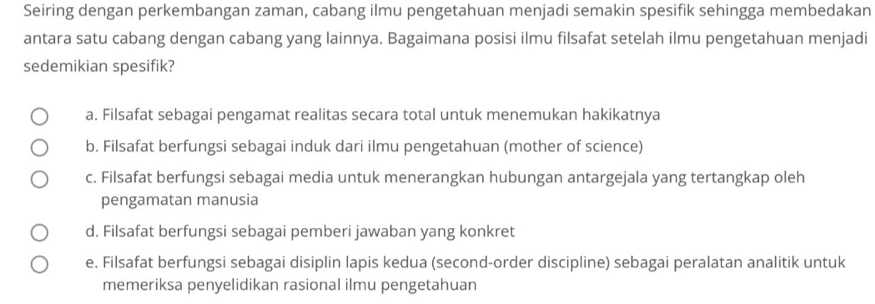 Seiring dengan perkembangan zaman, cabang ilmu pengetahuan menjadi semakin spesifik sehingga membedakan
antara satu cabang dengan cabang yang lainnya. Bagaimana posisi ilmu filsafat setelah ilmu pengetahuan menjadi
sedemikian spesifik?
a. Filsafat sebagai pengamat realitas secara total untuk menemukan hakikatnya
b. Filsafat berfungsi sebagai induk dari ilmu pengetahuan (mother of science)
c. Filsafat berfungsi sebagai media untuk menerangkan hubungan antargejala yang tertangkap oleh
pengamatan manusia
d. Filsafat berfungsi sebagai pemberi jawaban yang konkret
e. Filsafat berfungsi sebagai disiplin lapis kedua (second-order discipline) sebagai peralatan analitik untuk
memeriksa penyelidikan rasional ilmu pengetahuan