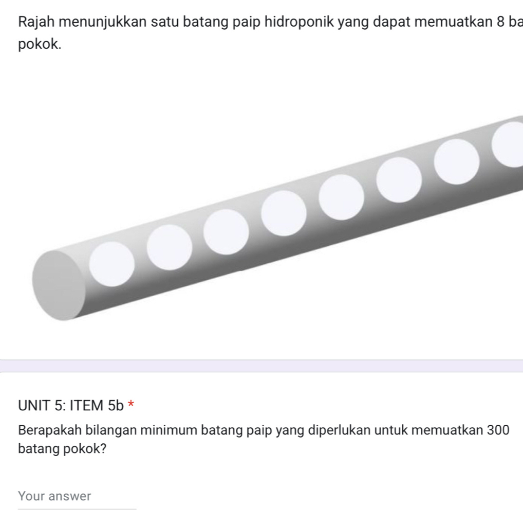 Rajah menunjukkan satu batang paip hidroponik yang dapat memuatkan 8 ba 
pokok. 
UNIT 5: ITEM 5b * 
Berapakah bilangan minimum batang paip yang diperlukan untuk memuatkan 300
batang pokok? 
Your answer