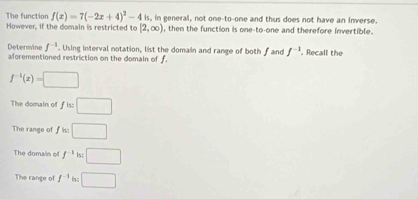 The function f(x)=7(-2x+4)^2-4 is, in general, not one-to-one and thus does not have an inverse.
However, if the domain is restricted to [2,∈fty ) , then the function is one-to-one and therefore invertible.
Determine f^(-1). Using interval notation, list the domain and range of both fand f^(-1). Recall the
aforementioned restriction on the domain of f.
f^(-1)(x)=□
The domain of f is: □
The range of f is: □
The domain of f^(-1) is: □
The range of f^(-1) is: □