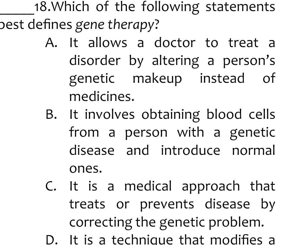 Which of the following statements
best defines gene therapy?
A. It allows a doctor to treat a
disorder by altering a person's
genetic makeup instead of
medicines.
B. It involves obtaining blood cells
from a person with a genetic
disease and introduce normal
ones.
C. It is a medical approach that
treats or prevents disease by
correcting the genetic problem.
D. It is a technique that modifies a