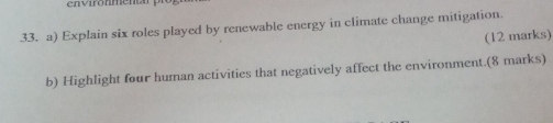 environmena 
33. a) Explain six roles played by renewable energy in climate change mitigation. 
(12 marks) 
b) Highlight four human activities that negatively affect the environment.(8 marks)