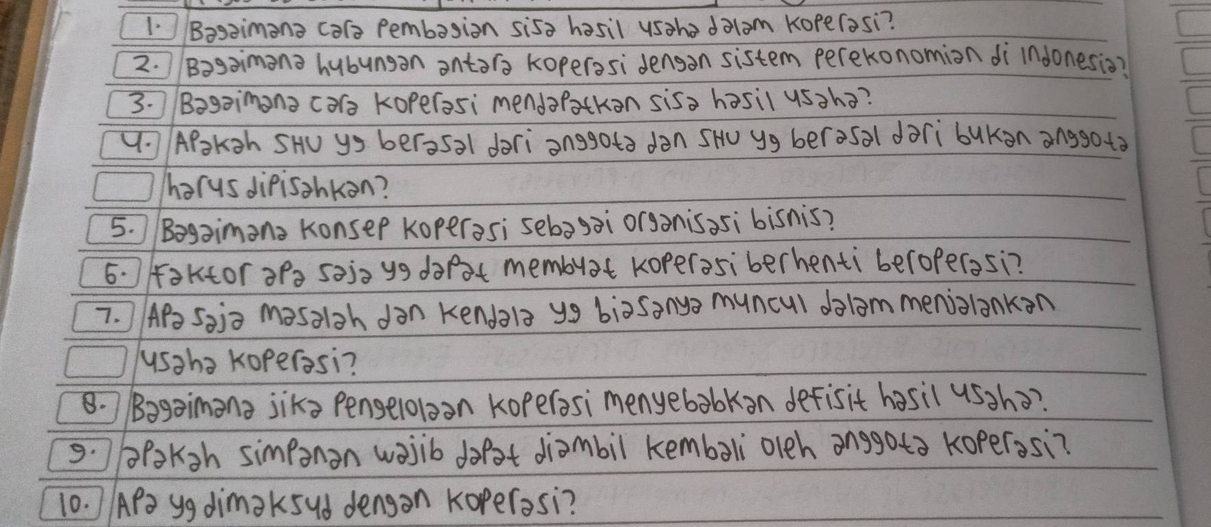 Basaimana cars Pembasion sisa hasil usaho dolam Koperasi? 
2. Bogaimana hubunsan antara koperosi dengan sistem perekonomion di Indonesio? 
3. Bagaimana cars koperasi mendaratkon sisa hasil ussha? 
V. APoksh SHU ys berosa1 dari anggota dàn SH yg berosal dàri bukan anggo to 
harus dipisahkon? 
5. Bogaimana Konsep Koperas; sebagai organisasi bisnis? 
6. Faktor apa sejo yg darat membuat koperosiberhenti beroperasi? 
7. ) APs Sai= masalsh dan kendala y9 biasanys muncul dolam meniolankan 
usaha Koperosi? 
8. Bagaimana jiks Penseloloon kopelasi menyebabkan defisit hasil ussho? 
9. paKsh simponon wasib dot diambil kembali olch anggota koperasi? 
10. APa yg dimak5ud dengan Koperasi?