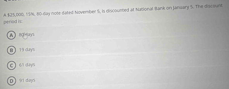 A $25,000, 15%, 80-day note dated November 5, is discounted at National Bank on January 5. The discount
period is:
A) 80 ays
B 19 days
c 61 days
D 91 days