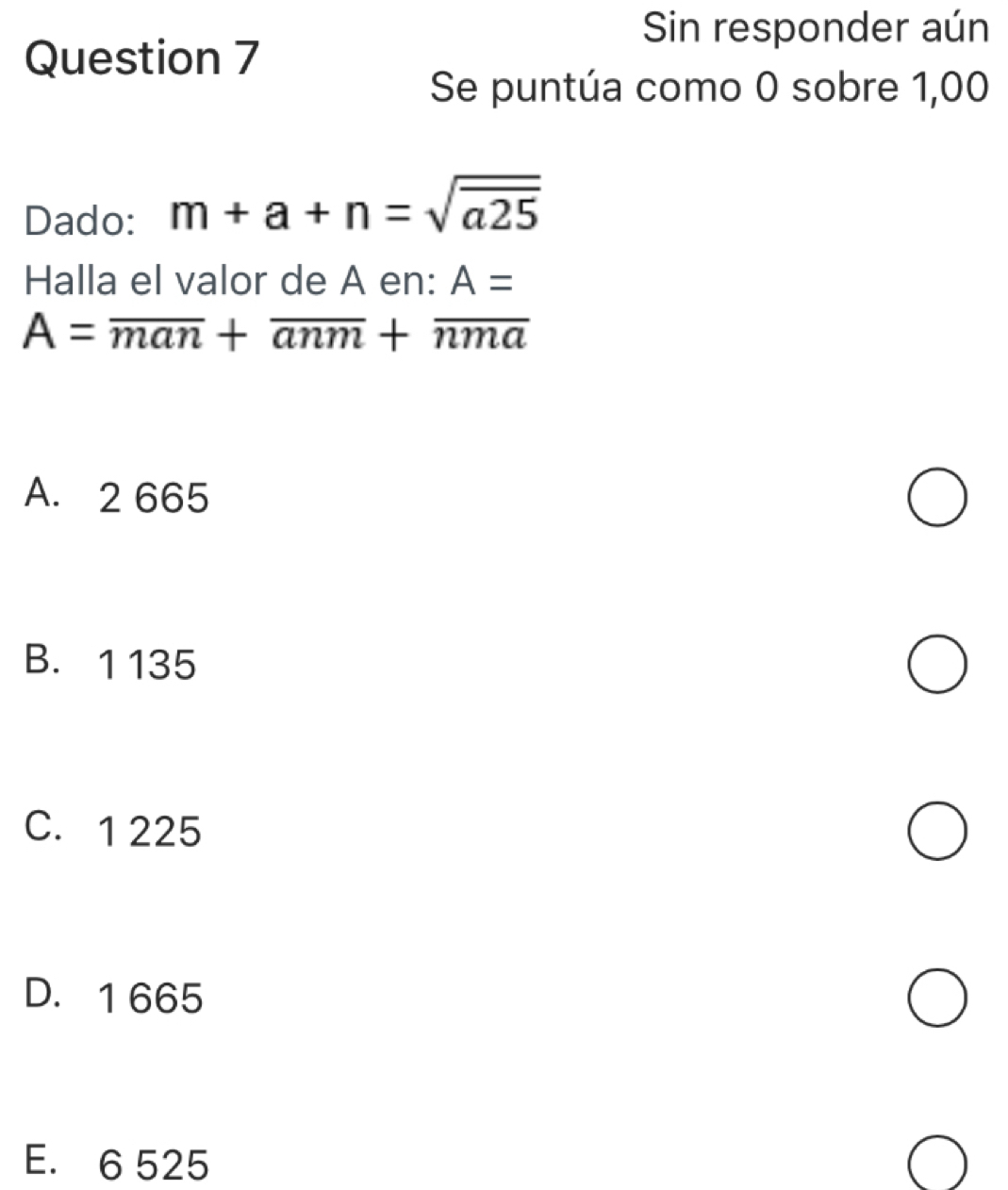 Sin responder aún
Question 7
Se puntúa como 0 sobre 1,00
Dado: m+a+n=sqrt(a25)
Halla el valor de A en: A=
A=overline man+overline anm+overline nma
A. 2 665
B. 1 135
C. 1 225
D. 1 665
E. 6 525