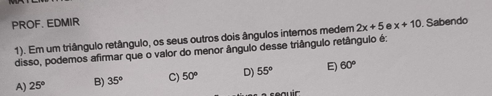 PROF. EDMIR . Sabendo
1). Em um triângulo retângulo, os seus outros dois ângulos internos medem 2x+5 e x+10
disso, podemos afirmar que o valor do menor ângulo desse triângulo retângulo é:
D) 55°
E) 60^o
A) 25°
B) 35^o
C) 50^o