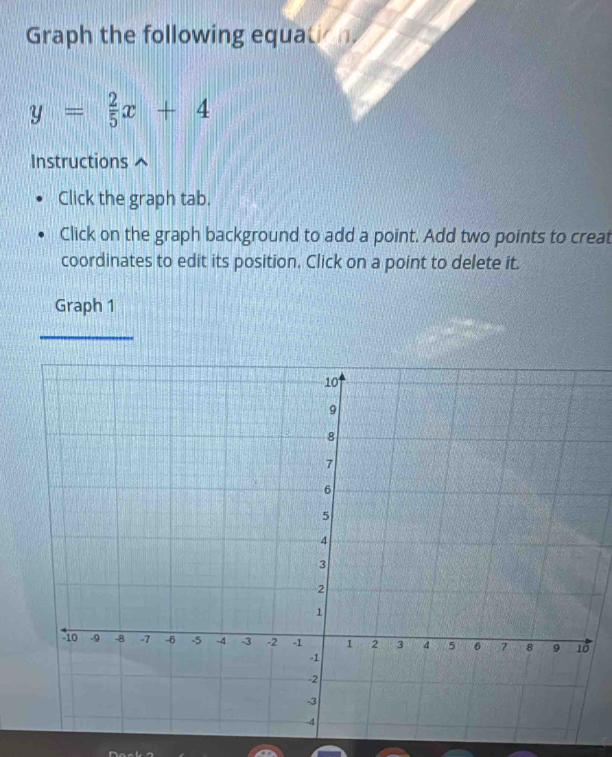 Graph the following equatio n
y= 2/5 x+4
Instructions 
Click the graph tab. 
Click on the graph background to add a point. Add two points to creat 
coordinates to edit its position. Click on a point to delete it. 
Graph 1 
_