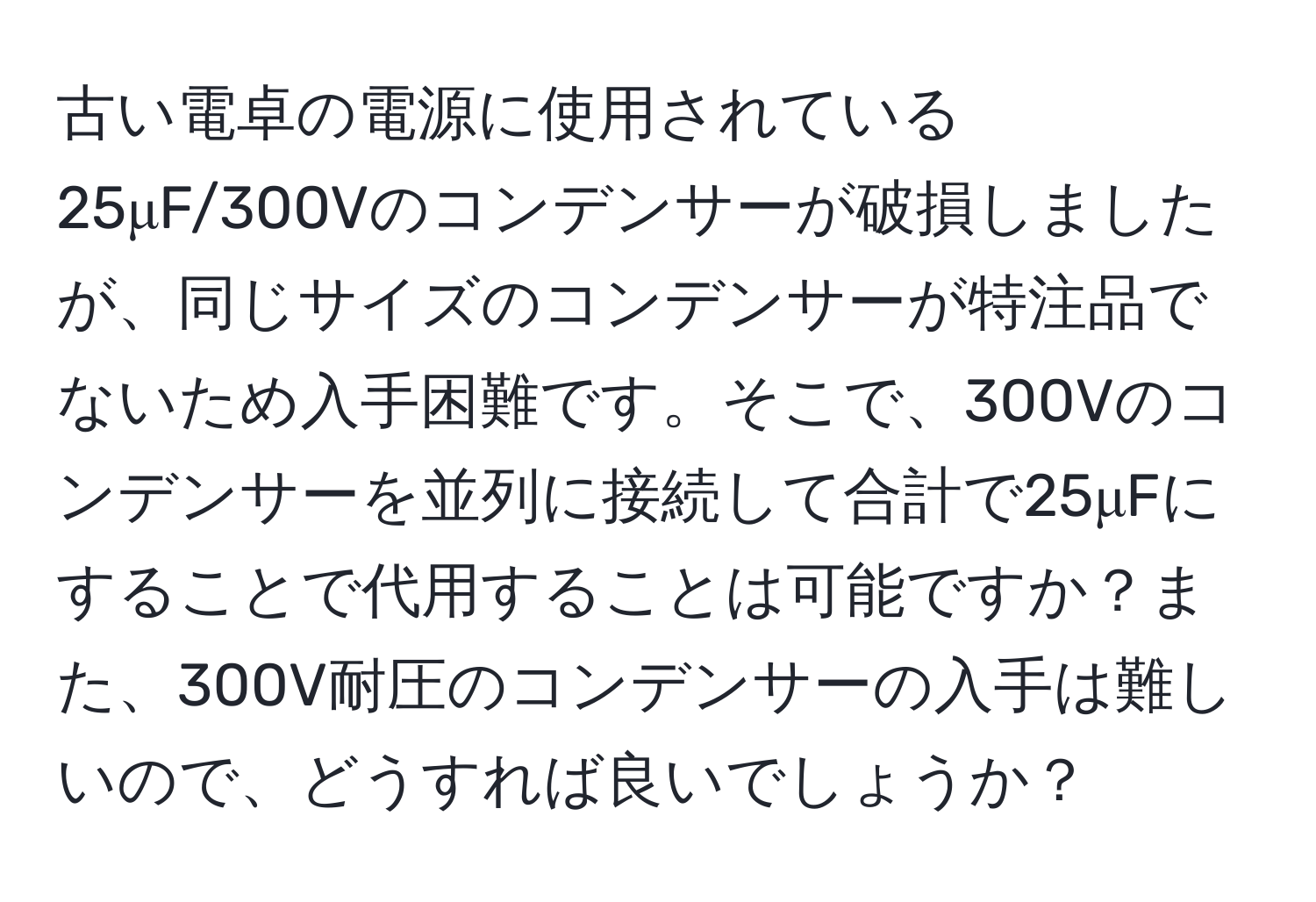 古い電卓の電源に使用されている25μF/300Vのコンデンサーが破損しましたが、同じサイズのコンデンサーが特注品でないため入手困難です。そこで、300Vのコンデンサーを並列に接続して合計で25μFにすることで代用することは可能ですか？また、300V耐圧のコンデンサーの入手は難しいので、どうすれば良いでしょうか？