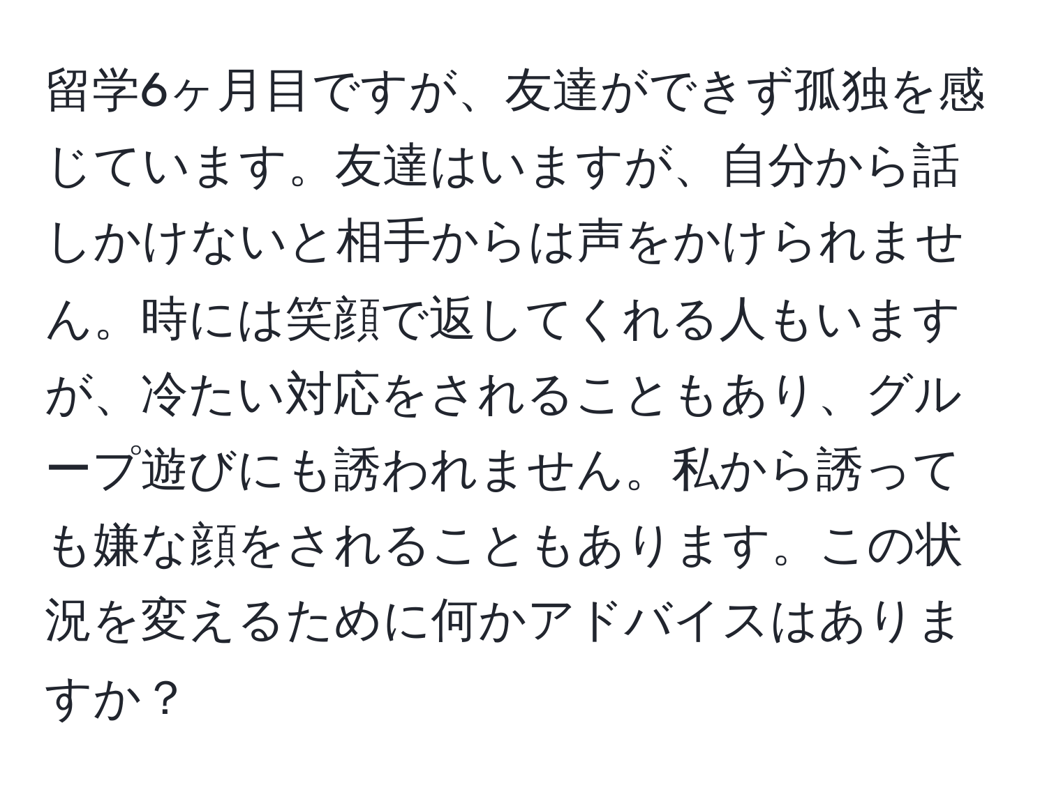 留学6ヶ月目ですが、友達ができず孤独を感じています。友達はいますが、自分から話しかけないと相手からは声をかけられません。時には笑顔で返してくれる人もいますが、冷たい対応をされることもあり、グループ遊びにも誘われません。私から誘っても嫌な顔をされることもあります。この状況を変えるために何かアドバイスはありますか？