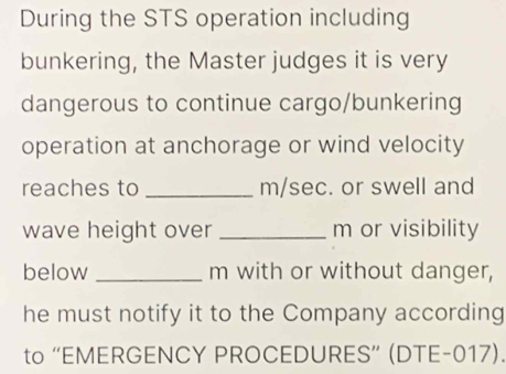 During the STS operation including 
bunkering, the Master judges it is very 
dangerous to continue cargo/bunkering 
operation at anchorage or wind velocity 
reaches to _ m/sec. or swell and 
wave height over _ m or visibility 
below _ m with or without danger, 
he must notify it to the Company according 
to “EMERGENCY PROCEDURES” (DTE-017).