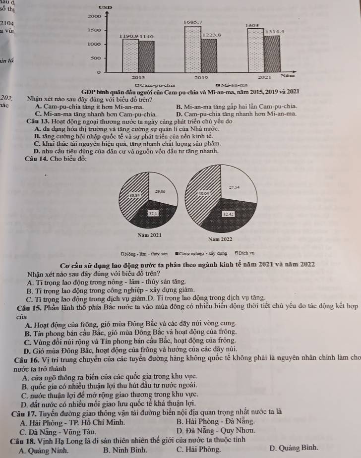 số thị
2104
a vùr 
tin tả
202, Nhận xét nào sau đây đúng với biểu đồ trên?
nác A. Cam-pu-chia tăng ít hơn Mi-an-ma. B. Mi-an-ma tăng gắp hai lần Cam-pu-chia.
C. Mi-an-ma tăng nhanh hơn Cam-pu-chia. D. Cam-pu-chia tãng nhanh hơn Mi-an-ma.
Câu 13. Hoạt động ngoại thương nước ta ngày càng phát triển chủ yếu do
A. đa dạng hóa thị trường và tăng cường sự quản lí của Nhà nước.
B. tăng cường hội nhập quốc tế và sự phát triển của nền kinh tế.
C. khai thác tài nguyên hiệu quả, tăng nhanh chất lượng sản phẩm.
D. nhu cầu tiêu dùng của dân cư và nguồn vốn đầu tư tăng nhanh.
Câu 14. Cho biểu đồ:
Nông - lim - thủy sản # Công nghiệp - xây dựng Đ Dịch vụ
Cơ cấu sử dụng lao động nước ta phân theo ngành kinh tế năm 2021 và năm 2022
Nhận xét nào sau đây đúng với biểu đồ trên?
A. Tỉ trọng lao động trong nông - lâm - thùy sản tăng.
B. Tỉ trọng lao động trong công nghiệp - xây dựng giảm.
C. Tỉ trọng lao động trong dịch vụ giảm.D. Tỉ trọng lao động trong dịch vụ tăng.
Câu 15. Phần lãnh thổ phía Bắc nước ta vào mùa đông có nhiều biển động thời tiết chủ yếu do tác động kết hợp
của
A. Hoạt động của frông, gió mùa Đông Bắc và các dãy núi vòng cung.
B. Tín phong bán cầu Bắc, gió mùa Đông Bắc và hoạt động của frông.
C. Vùng đồi núi rộng và Tín phong bán cầu Bắc, hoạt động của frông.
D. Gió mùa Đông Bắc, hoạt động của frông và hướng của các dãy núi.
Câu 16. Vị trí trung chuyển của các tuyển đường hàng không quốc tế không phải là nguyên nhân chính làm chơ
nước ta trở thành
A. cửa ngõ thông ra biển của các quốc gia trong khu vực.
B. quốc gia có nhiều thuận lợi thu hút đầu tư nước ngoài.
C. nước thuận lợi để mở rộng giao thương trong khu vực.
D. đất nước có nhiều mối giao lưu quốc tế khá thuận lợi.
Câu 17. Tuyến đường giao thông vận tải đường biển nội địa quan trọng nhất nước ta là
A. Hải Phòng - TP. Hồ Chí Minh.  B. Hải Phòng - Đà Nẵng.
C. Đà Nẵng - Vũng Tàu.  D. Đà Nẵng - Quy Nhơn.
Câu 18. Vịnh Hạ Long là di sản thiên nhiên thế giới của nước ta thuộc tinh
A. Quảng Ninh. B. Ninh Bình. C. Hải Phòng. D. Quảng Bình.