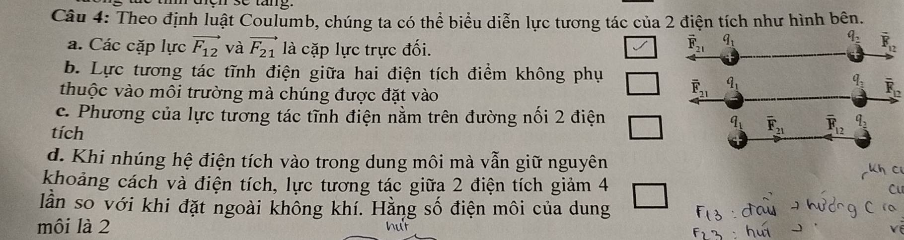 Theo định luật Coulumb, chúng ta có thể biểu diễn lực tương tác của 2 điện tích như hình bên.
a. Các cặp lực vector F_12 và vector F_21 là cặp lực trực đối.
b. Lực tương tác tĩnh điện giữa hai điện tích điểm không phụ
overline F_12
thuộc vào môi trường mà chúng được đặt vào
c. Phương của lực tương tác tĩnh điện nằm trên đường nối 2 điện
tích
d. Khi nhúng hệ điện tích vào trong dung môi mà vẫn giữ nguyên
khoảng cách và điện tích, lực tương tác giữa 2 điện tích giảm 4
Ci
lần so với khi đặt ngoài không khí. Hằng số điện môi của dung
môi là 2