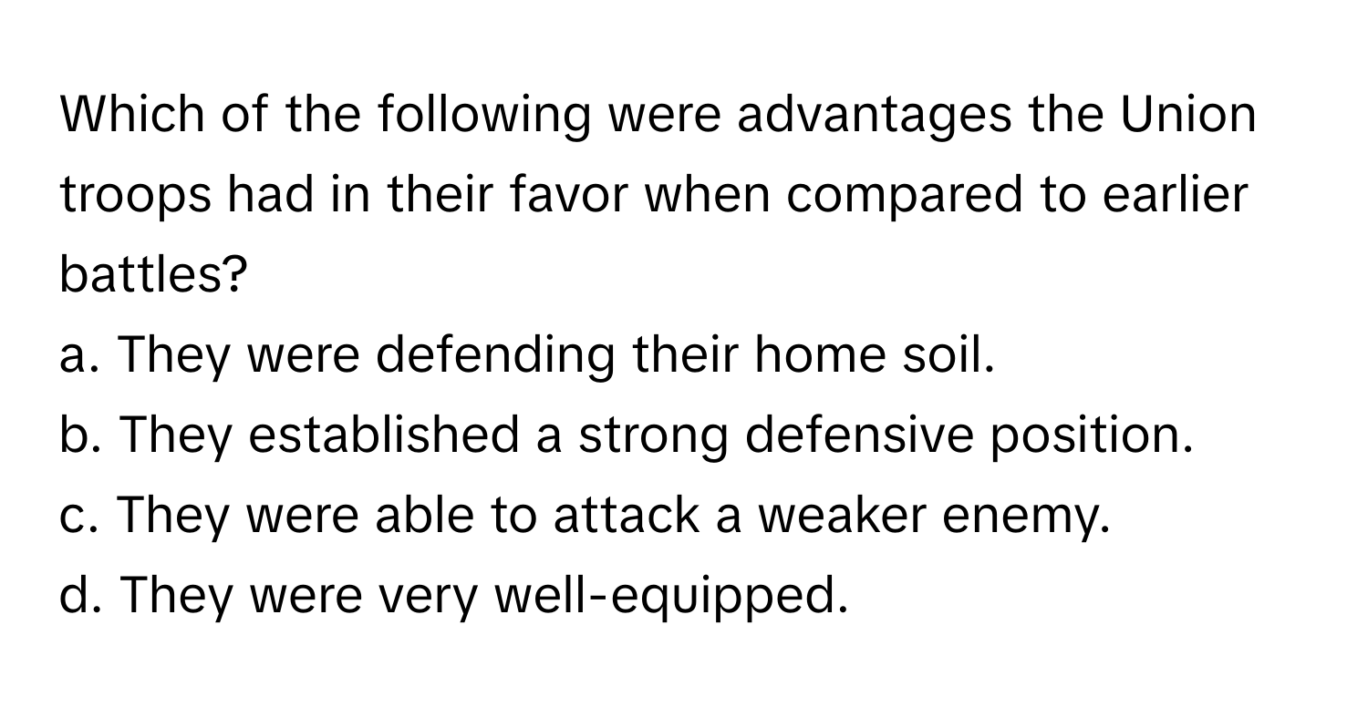 Which of the following were advantages the Union troops had in their favor when compared to earlier battles?

a. They were defending their home soil. 
b. They established a strong defensive position. 
c. They were able to attack a weaker enemy. 
d. They were very well-equipped.