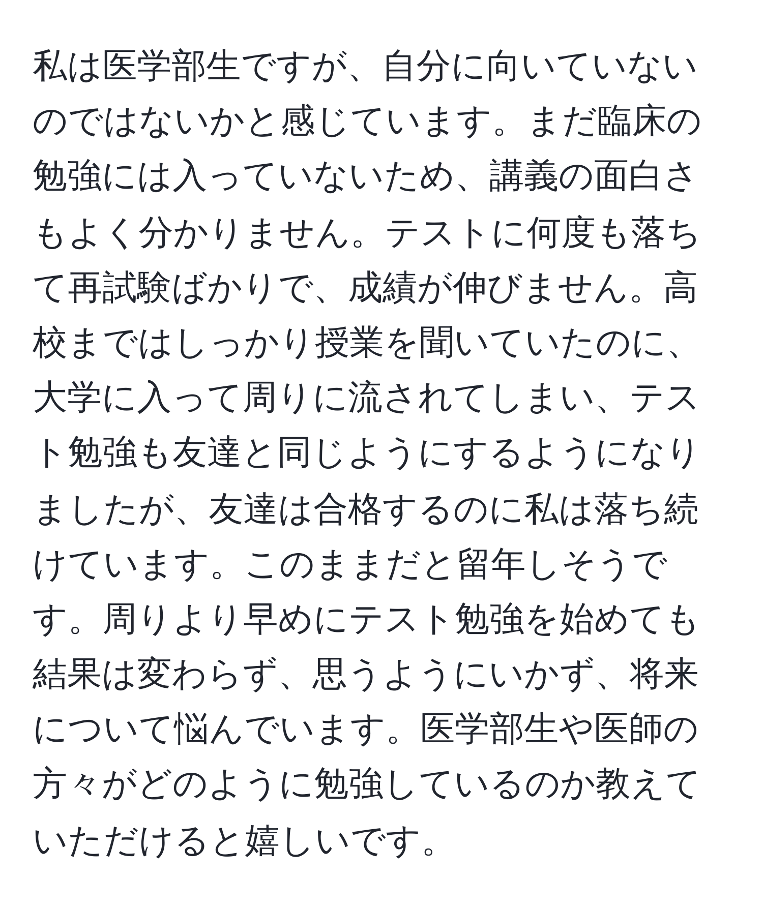 私は医学部生ですが、自分に向いていないのではないかと感じています。まだ臨床の勉強には入っていないため、講義の面白さもよく分かりません。テストに何度も落ちて再試験ばかりで、成績が伸びません。高校まではしっかり授業を聞いていたのに、大学に入って周りに流されてしまい、テスト勉強も友達と同じようにするようになりましたが、友達は合格するのに私は落ち続けています。このままだと留年しそうです。周りより早めにテスト勉強を始めても結果は変わらず、思うようにいかず、将来について悩んでいます。医学部生や医師の方々がどのように勉強しているのか教えていただけると嬉しいです。