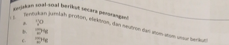 Kerjakan soal-soal berikut secara perorangan! 
a _8^(17)O
1. Tentükan jumlah proton, elektron, dan neutron dari atom-atom unsur berikut 
b. _(80)^(109)Hg
C. _(80)^(200)Hg