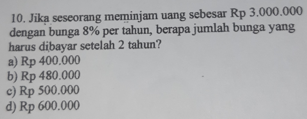 Jika seseorang meminjam uang sebesar Rp 3.000.000
dengan bunga 8% per tahun, berapa jumlah bunga yang
harus dibayar setelah 2 tahun?
a) Rp 400.000
b) Rp 480.000
c) Rp 500.000
d) Rp 600.000