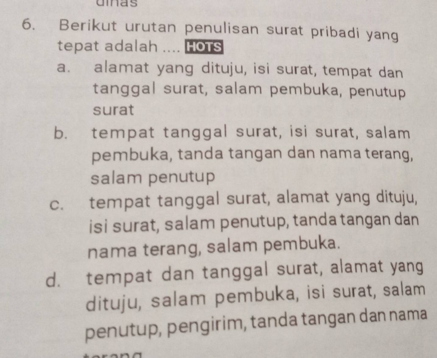 dinas
6. Berikut urutan penulisan surat pribadi yang
tepat adalah .... HOTs
a. alamat yang dituju, isi surat, tempat dan
tanggal surat, salam pembuka, penutup
surat
b. tempat tanggal surat, isi surat, salam
pembuka, tanda tangan dan nama terang,
salam penutup
c. tempat tanggal surat, alamat yang dituju,
isi surat, salam penutup, tanda tangan dan
nama terang, salam pembuka.
d. tempat dan tanggal surat, alamat yang
dituju, salam pembuka, isi surat, salam
penutup, pengirim, tanda tangan dan nama