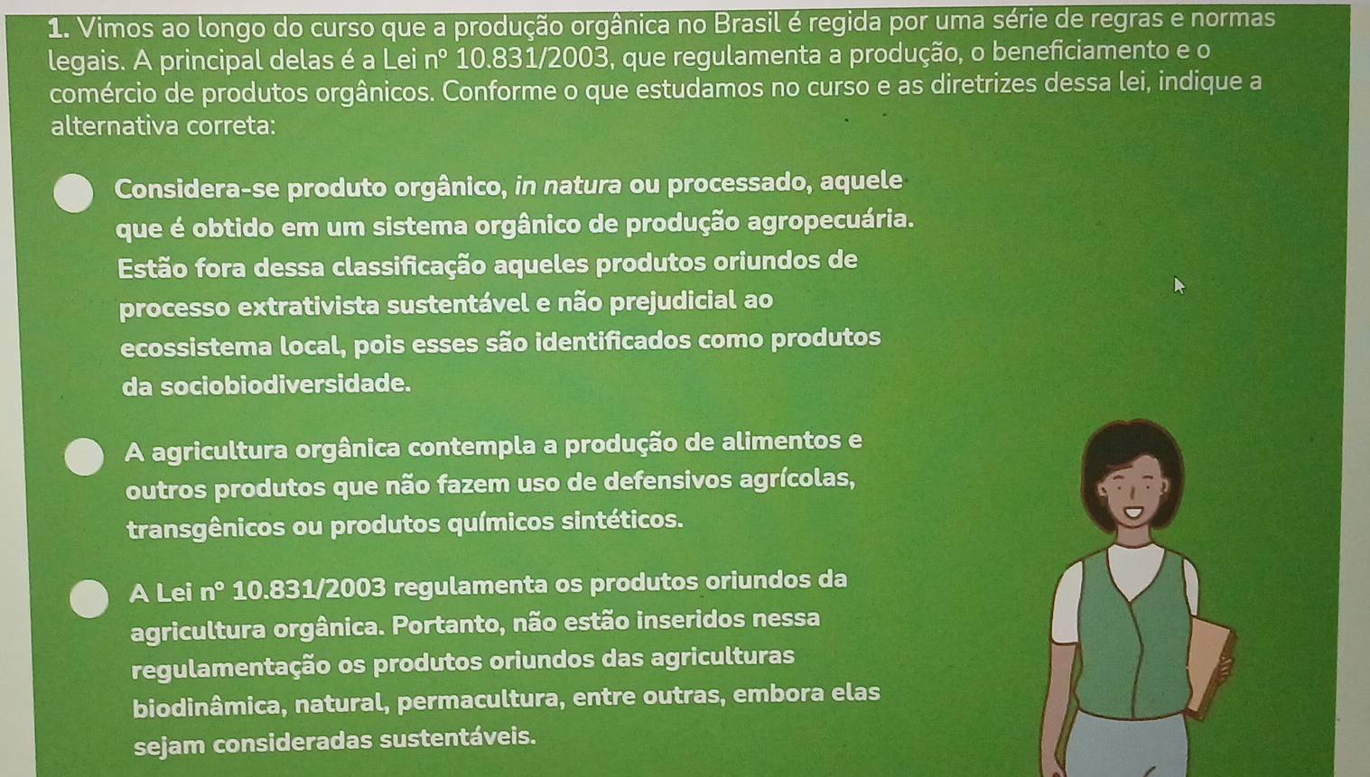 Vimos ao longo do curso que a produção orgânica no Brasil é regida por uma série de regras e normas
legais. A principal delas é a Lei n° 10.831/2003, que regulamenta a produção, o beneficiamento e o
comércio de produtos orgânicos. Conforme o que estudamos no curso e as diretrizes dessa lei, indique a
alternativa correta:
Considera-se produto orgânico, in natura ou processado, aquele
que é obtido em um sistema orgânico de produção agropecuária.
Estão fora dessa classificação aqueles produtos oriundos de
processo extrativista sustentável e não prejudicial ao
ecossistema local, pois esses são identificados como produtos
da sociobiodiversidade.
A agricultura orgânica contempla a produção de alimentos e
outros produtos que não fazem uso de defensivos agrícolas,
transgênicos ou produtos químicos sintéticos.
A Lei n° 10.831/2003 regulamenta os produtos oriundos da
agricultura orgânica. Portanto, não estão inseridos nessa
regulamentação os produtos oriundos das agriculturas
biodinâmica, natural, permacultura, entre outras, embora elas
sejam consideradas sustentáveis.