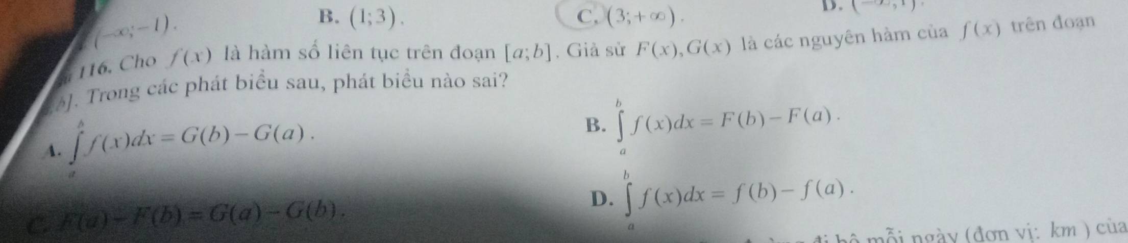 (-∈fty ,-1).
B. (1;3). C. (3;+∈fty ). 
D. (-∈fty ,1)
116. Cho f(x) là hàm số liên tục trên đoạn [a;b] , Giả sử F(x), G(x) là các nguyên hàm của f(x) trên đoạn
]. Trong các phát biểu sau, phát biểu nào sai?
A. ∈tlimits _a^bf(x)dx=G(b)-G(a). B. ∈tlimits _a^bf(x)dx=F(b)-F(a).
C F(a)-F(b)=G(a)-G(b).
D. ∈tlimits _a^bf(x)dx=f(b)-f(a). 
hộ mỗi ngày (đơn vị: km ) của