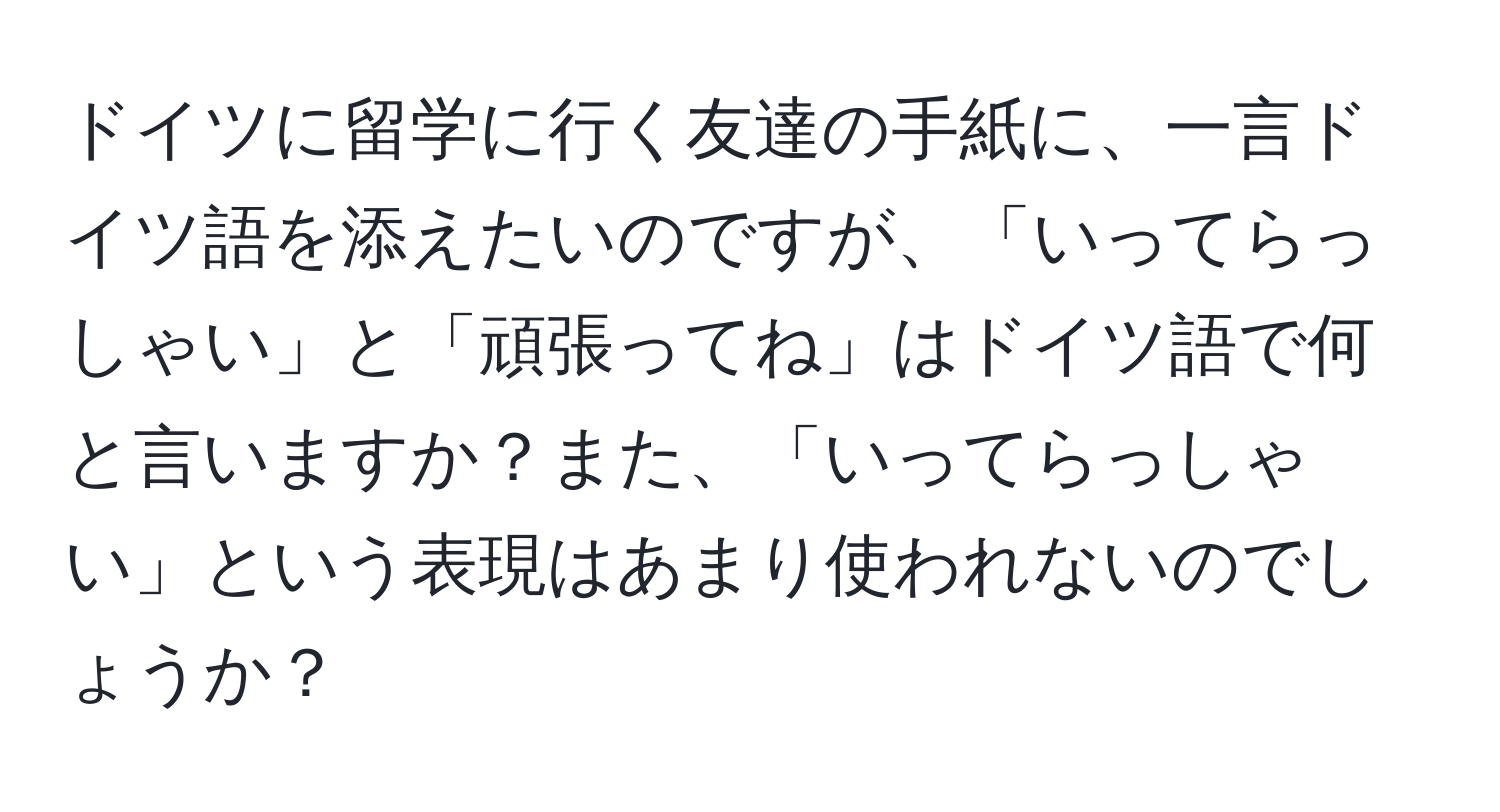 ドイツに留学に行く友達の手紙に、一言ドイツ語を添えたいのですが、「いってらっしゃい」と「頑張ってね」はドイツ語で何と言いますか？また、「いってらっしゃい」という表現はあまり使われないのでしょうか？