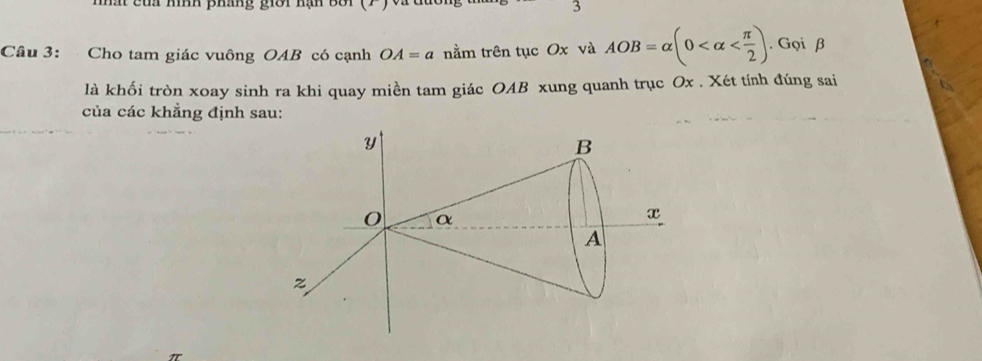 nhất của hình pháng giới hạn Bà 3 
Câu 3: Cho tam giác vuông OAB có cạnh OA=a nằm trên tục Ox và AOB=alpha (0 . Gọi β
là khối tròn xoay sinh ra khi quay miền tam giác OAB xung quanh trục Ox. Xét tính đúng sai 
của các khẳng định sau: