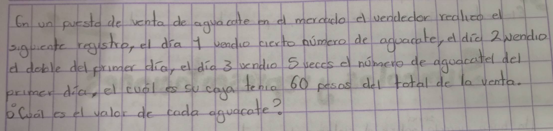 On un puesto de vehto de aguacate en e mercado d vendedor regliao e 
sighcatc regshre, el dra 1 bendo everto humero de aguacare, el did 2 vendo 
a doblle del prumer día, el dig 3 undo S beccs nomere de agodcatel del 
primer dia, ei cuái es so caga tenio 60 pesos del total de t0 venta. 
6Coat es el valor de cada aguacate?