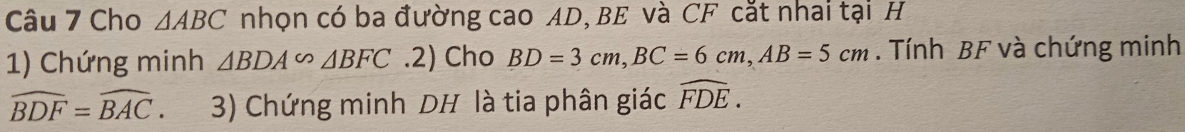 Cho △ ABC nhọn có ba đường cao AD, BE và CF cắt nhai tại H 
1) Chứng minh △ BDA∽ △ BFC.2) Cho BD=3cm, BC=6cm, AB=5cm. Tính BF và chứng minh
widehat BDF=widehat BAC 3) Chứng minh DH là tia phân giác widehat FDE.