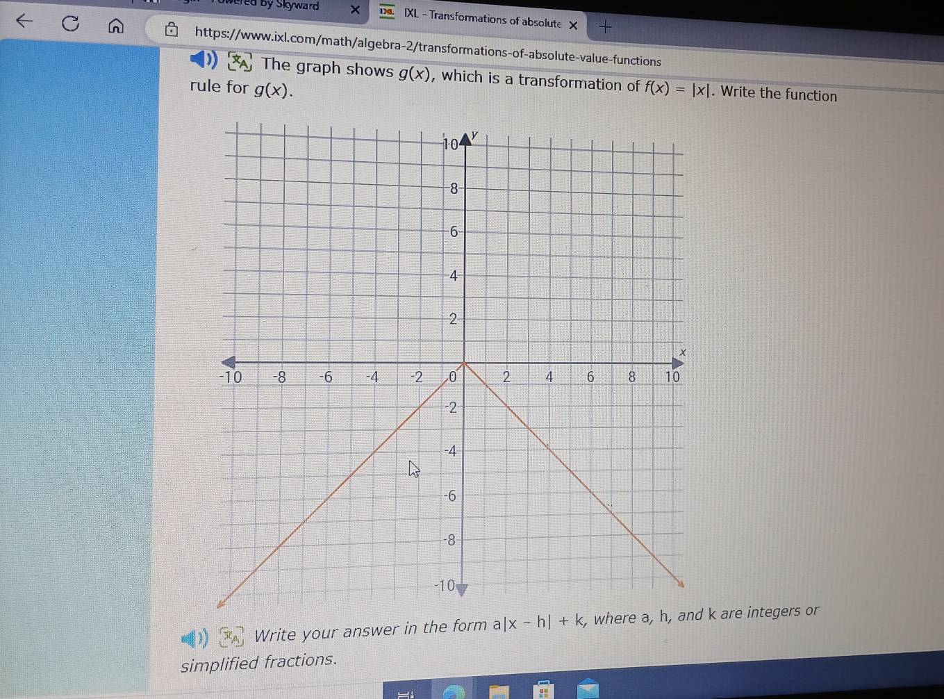 wered by Skyward × 1) IXL - Transformations of absolute × + 
https://www.ixl.com/math/algebra-2/transformations-of-absolute-value-functions 
The graph shows g(x) , which is a transformation of 
rule for g(x). f(x)=|x|. Write the function 
Write your answer in the form a |x-h|+k k are integers or 
simplified fractions.