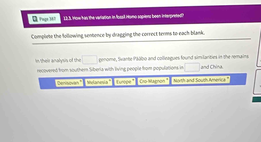 Page 387 12.3. How has the variation in fossil Homo sopiens been interpreted? 
Complete the following sentence by dragging the correct terms to each blank. 
In their analysis of the □ genome, Svante Pääbo and colleagues found similarities in the remains 
recovered from southern Siberia with living people from populations in □ and China. 
Denisovan * Melanesia * Europe Cro-Magnon * North and South America