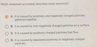 Which statement accurately describes static electricity?
A. It is caused by positively and negatively charged particles
gathered together.
B. It is caused by only negatively charged particles on a surface.
C. It is caused by positively charged particles that flow.
D. It is caused by separated positively or negatively charged
particles.