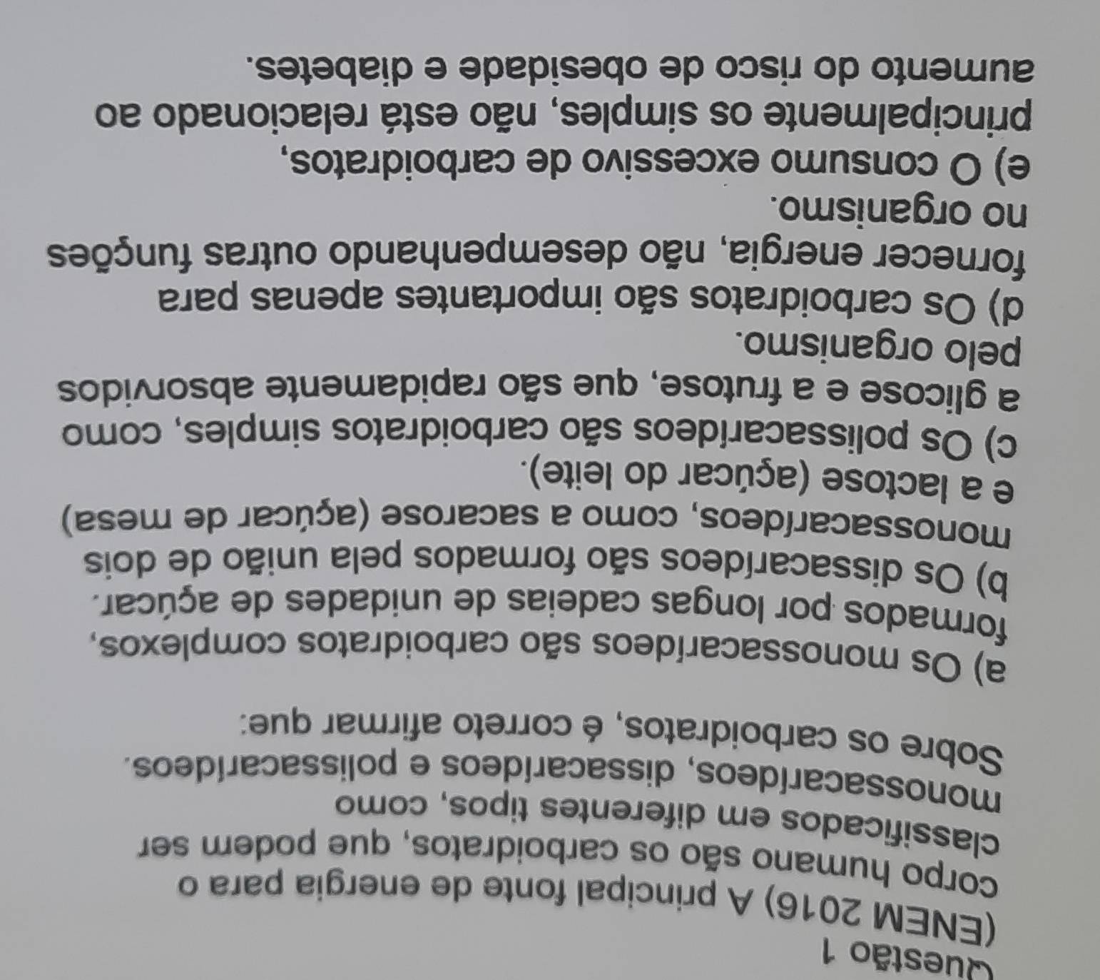(ENEM 2016) A principal fonte de energia para o
corpo humano são os carboidratos, que podem ser
classificados em diferentes tipos, como
monossacarídeos, dissacarídeos e polissacarídeos.
Sobre os carboidratos, é correto afirmar que:
a) Os monossacarídeos são carboidratos complexos,
formados por longas cadeias de unidades de açúcar.
b) Os dissacarídeos são formados pela união de dois
monossacarídeos, como a sacarose (açúcar de mesa)
e a lactose (açúcar do leite).
c) Os polissacarídeos são carboidratos simples, como
a glicose e a frutose, que são rapidamente absorvidos
pelo organismo.
d) Os carboidratos são importantes apenas para
fornecer energia, não desempenhando outras funções
no organismo.
e) O consumo excessivo de carboidratos,
principalmente os simples, não está relacionado ao
aumento do risco de obesidade e diabetes.