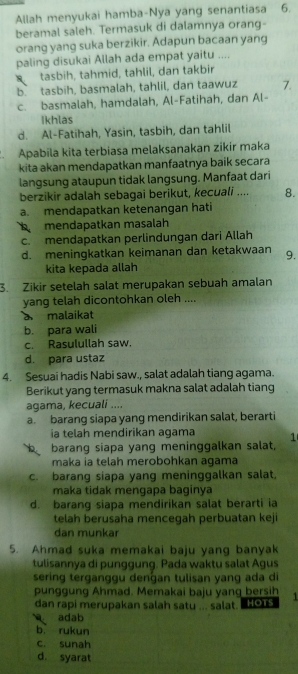 Allah menyukai hamba-Nya yang senantiasa ₹6.
beramal saleh. Termasuk di dalamnya orang-
orang yang suka berzikir. Adapun bacaan yang
paling disukai Allah ada empat yaitu ....
tasbih, tahmid, tahlil, dan takbir
b tasbih, basmalah, tahlil, dan taawuz 7.
c. basmalah, hamdalah, Al-Fatihah, dan Al-
Ikhlas
d. Al-Fatihah, Yasin, tasbih, dan tahlil
Apabila kita terbiasa melaksanakan zikir maka
kita akan mendapatkan manfaatnya baik secara
langsung ataupun tidak langsung. Manfaat dari
berzikir adalah sebagai berikut, kecuali .... 8.
a. mendapatkan ketenangan hati
mendapatkan masalah
c. mendapatkan perlindungan dari Allah
d. meningkatkan keimanan dan ketakwaan 9.
kita kepada allah
3. Zikir setelah salat merupakan sebuah amalan
yang telah dicontohkan oleh ....
a malaikat
b. para wali
c. Rasulullah saw.
d. para ustaz
4. Sesuai hadis Nabi saw., salat adalah tiang agama.
Berikut yang termasuk makna salat adalah tiang
agama, kecuali ....
a. barang siapa yang mendirikan salat, berarti
a telah mendirikan agama
barang siapa yang meninggalkan salat, 1
maka ia telah merobohkan agama
c. barang siapa yang meninggalkan salat,
maka tidak mengapa baginya
d. barang siapa mendirikan salat berarti ia
telah berusaha mencegah perbuatan keji
dan munkar
5. Ahmad suka memakai baju yang banyak
tulisannya di punggung. Pada waktu salat Agus
sering terganggu denɡan tulisan yang ada di
punggung Ahmad. Memakai baju yang bersih 1
dan rapi merupakan salah satu ... salat. HOTS
adab
b rukun
c. sunah
d. syarat